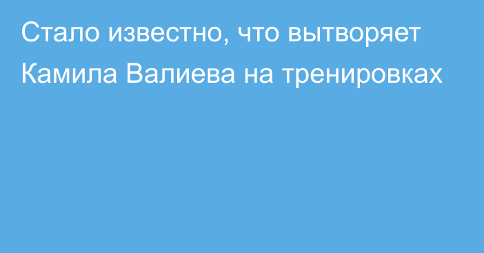 Стало известно, что вытворяет Камила Валиева на тренировках