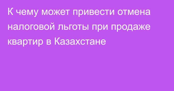 К чему может привести отмена налоговой льготы при продаже квартир в Казахстане