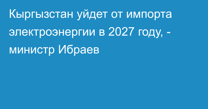 Кыргызстан уйдет от импорта электроэнергии в 2027 году, - министр Ибраев