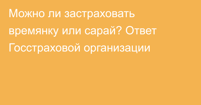 Можно ли застраховать времянку или сарай? Ответ Госстраховой организации