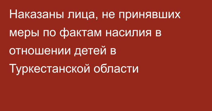 Наказаны лица, не принявших меры по фактам насилия в отношении детей в Туркестанской области