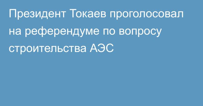 Президент Токаев проголосовал на референдуме по вопросу строительства АЭС