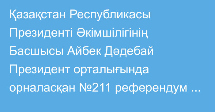 Қазақстан Республикасы Президенті Әкімшілігінің Басшысы Айбек Дәдебай Президент орталығында орналасқан №211 референдум учаскесіне барып, АЭС салу мәселесі бойынша республикалық референдумда дауыс берді