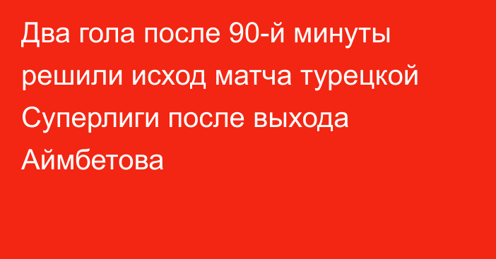 Два гола после 90-й минуты решили исход матча турецкой Суперлиги после выхода Аймбетова