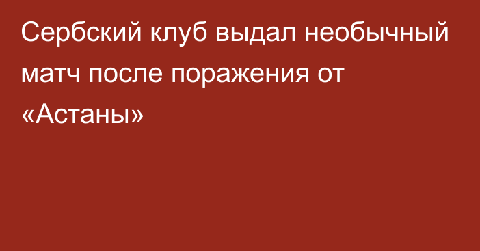 Сербский клуб выдал необычный матч после поражения от «Астаны»