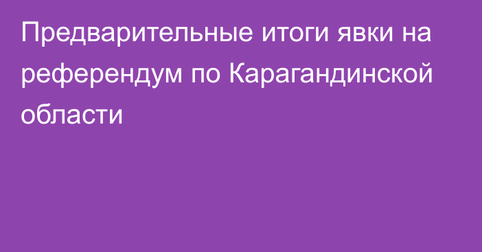 Предварительные итоги явки на референдум по Карагандинской области