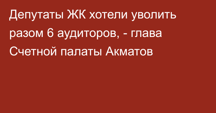 Депутаты ЖК хотели уволить разом 6 аудиторов, - глава Счетной палаты Акматов