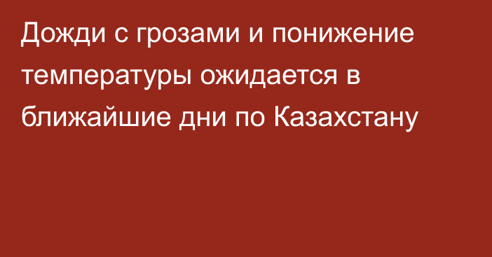 Дожди с грозами и понижение температуры ожидается в ближайшие дни по Казахстану