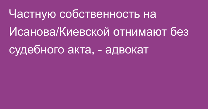 Частную собственность на Исанова/Киевской отнимают без судебного акта, - адвокат