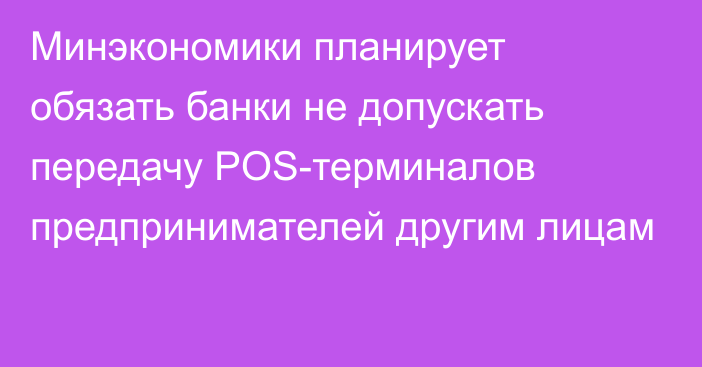 Минэкономики планирует обязать банки не допускать передачу POS-терминалов предпринимателей другим лицам 