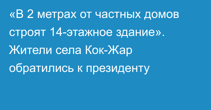 «В 2 метрах от частных домов строят 14-этажное здание». Жители села Кок-Жар обратились к президенту 