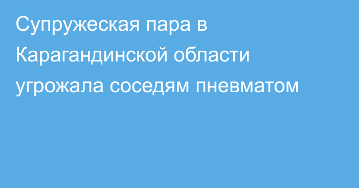 Супружеская пара в Карагандинской области угрожала соседям пневматом