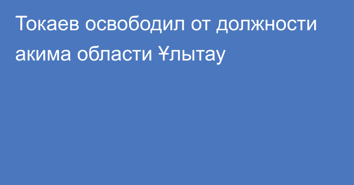 Токаев освободил от должности акима области Ұлытау