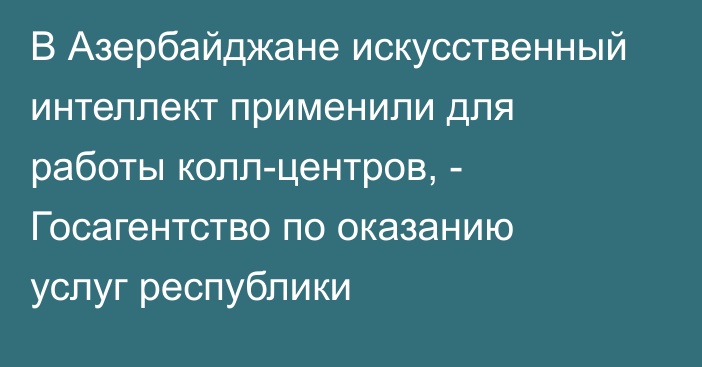 В Азербайджане искусственный интеллект применили для работы колл-центров, - Госагентство по оказанию услуг республики