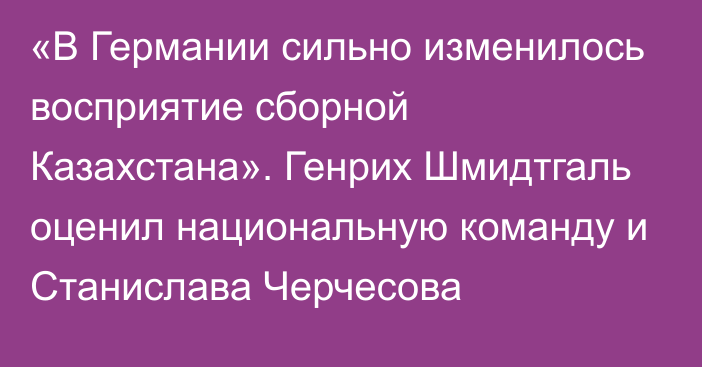 «В Германии сильно изменилось восприятие сборной Казахстана». Генрих Шмидтгаль оценил национальную команду и Станислава Черчесова