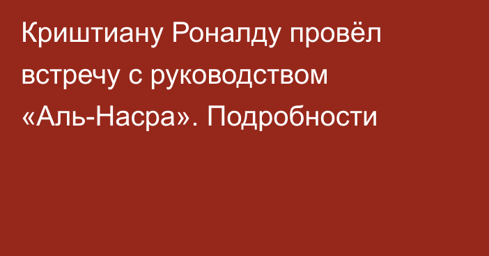 Криштиану Роналду провёл встречу с руководством «Аль-Насра». Подробности