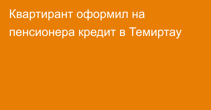 Квартирант оформил на пенсионера кредит в Темиртау