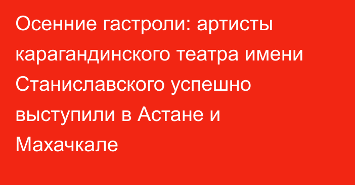 Осенние гастроли: артисты карагандинского театра имени Станиславского успешно выступили в Астане и Махачкале