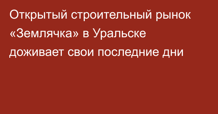 Открытый строительный рынок «Землячка» в Уральске доживает свои последние дни