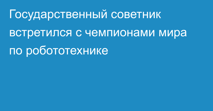 Государственный советник встретился с чемпионами мира по робототехнике