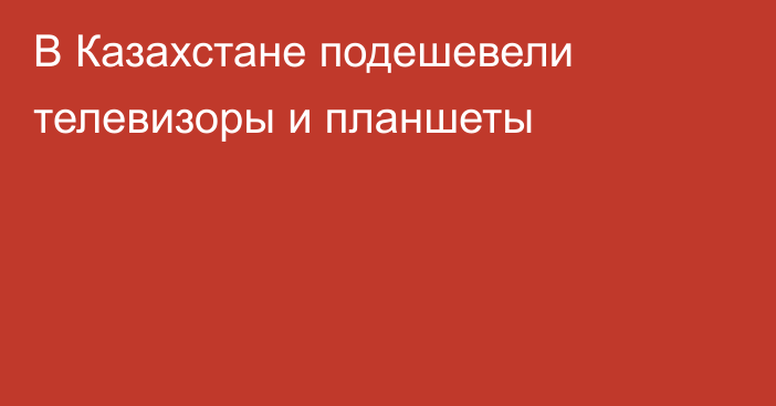 В Казахстане подешевели телевизоры и планшеты