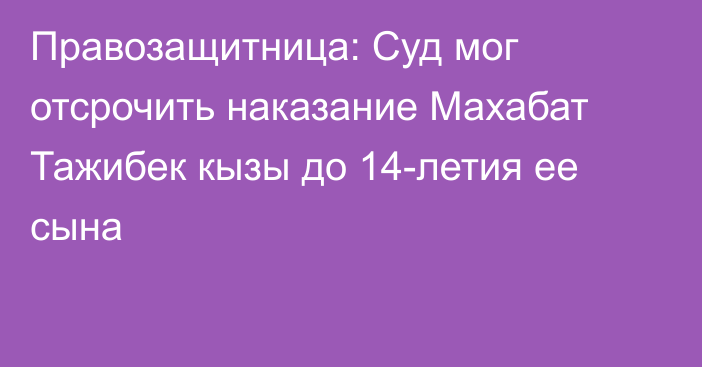 Правозащитница: Суд мог отсрочить наказание Махабат Тажибек кызы до 14-летия ее сына