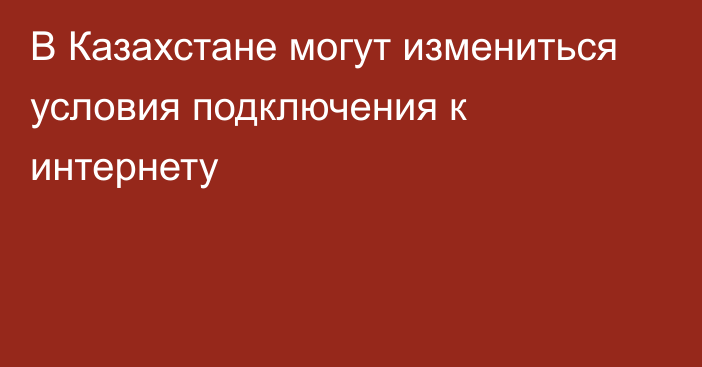 В Казахстане могут измениться условия подключения к интернету