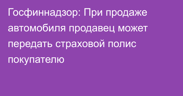 Госфиннадзор: При продаже автомобиля продавец может передать страховой полис покупателю