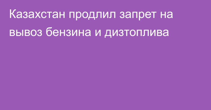 Казахстан продлил запрет на вывоз бензина и дизтоплива