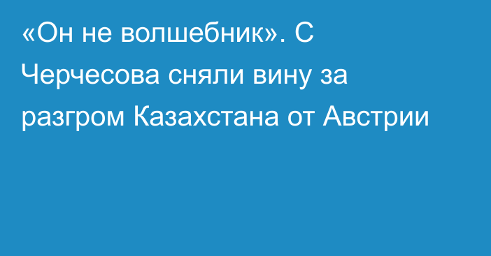 «Он не волшебник». С Черчесова сняли вину за разгром Казахстана от Австрии