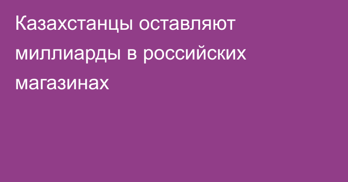 Казахстанцы оставляют миллиарды в российских магазинах