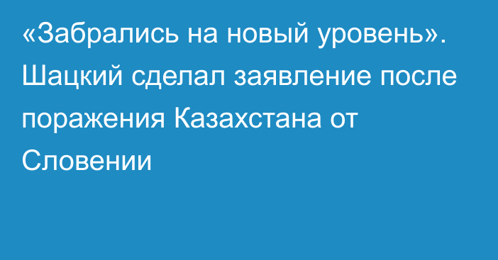 «Забрались на новый уровень». Шацкий сделал заявление после поражения Казахстана от Словении