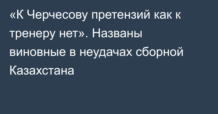 «К Черчесову претензий как к тренеру нет». Названы виновные в неудачах сборной Казахстана