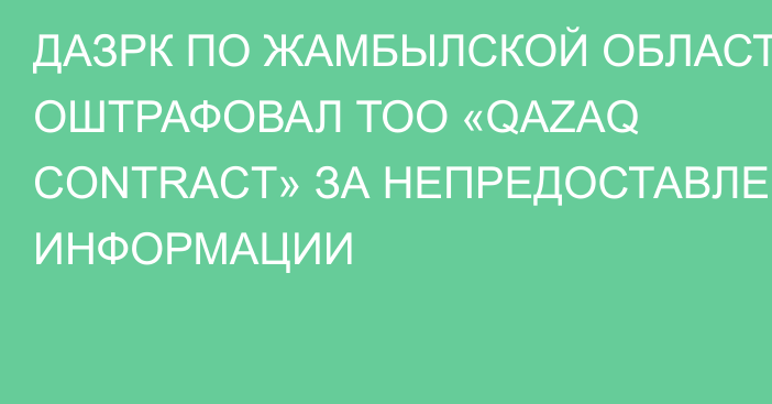 ДАЗРК ПО ЖАМБЫЛСКОЙ ОБЛАСТИ ОШТРАФОВАЛ ТОО «QAZAQ CONTRACT» ЗА НЕПРЕДОСТАВЛЕНИЕ ИНФОРМАЦИИ