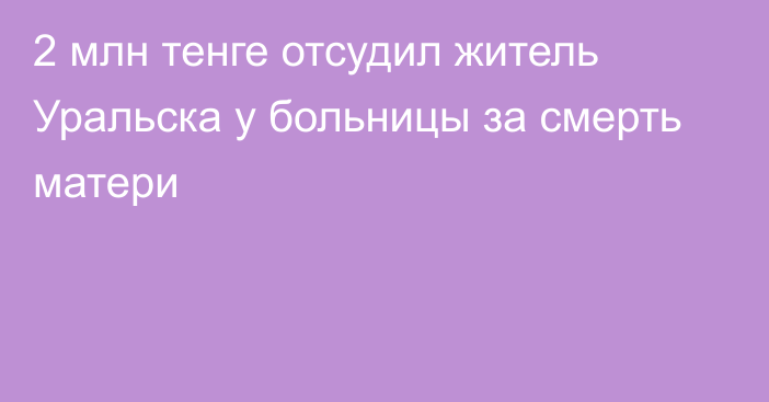 2 млн тенге отсудил житель Уральска у больницы за смерть матери