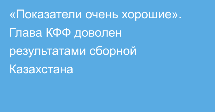 «Показатели очень хорошие». Глава КФФ доволен результатами сборной Казахстана