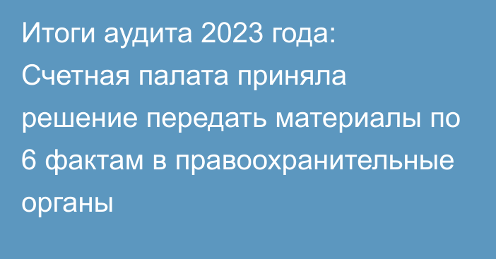 Итоги аудита 2023 года: Счетная палата приняла решение передать материалы по 6 фактам в правоохранительные органы