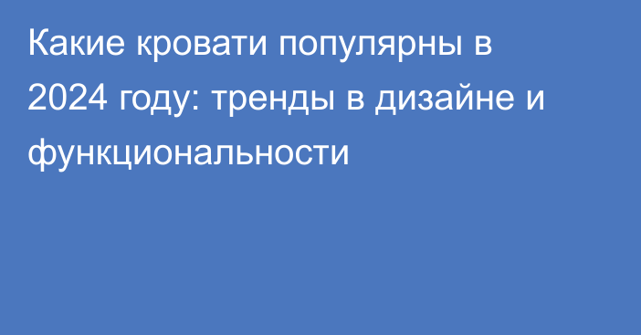 Какие кровати популярны в 2024 году: тренды в дизайне и функциональности