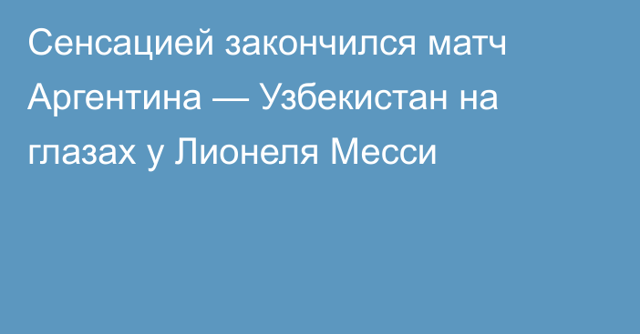 Сенсацией закончился матч Аргентина — Узбекистан на глазах у Лионеля Месси