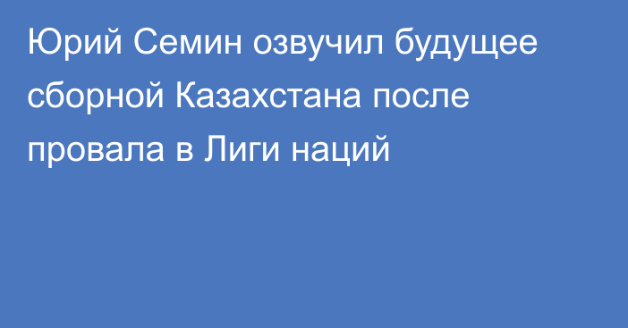 Юрий Семин озвучил будущее сборной Казахстана после провала в Лиги наций