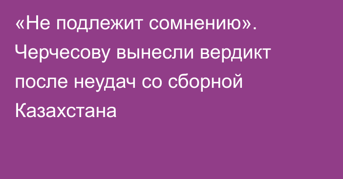 «Не подлежит сомнению». Черчесову вынесли вердикт после неудач со сборной Казахстана