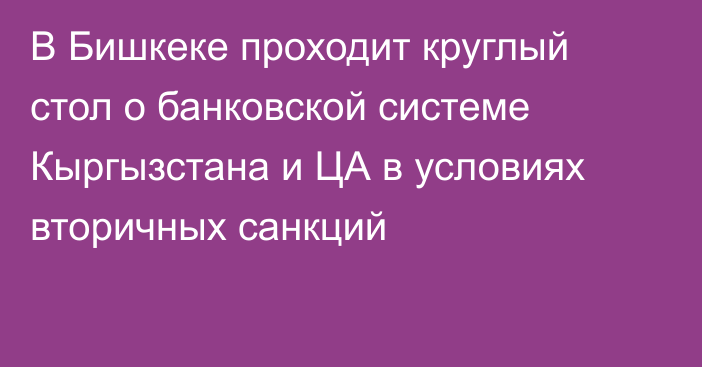 В Бишкеке проходит круглый стол о банковской системе Кыргызстана и ЦА в условиях вторичных санкций