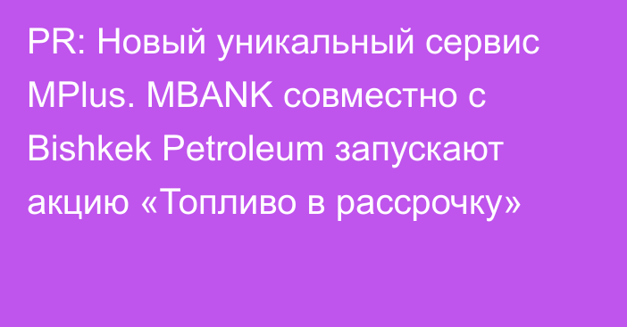 PR: Новый уникальный сервис МPlus. MBANK совместно с Bishkek Petroleum запускают акцию «Топливо в рассрочку»