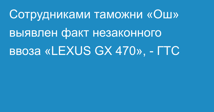 Сотрудниками таможни «Ош» выявлен факт незаконного ввоза «LEXUS GX 470», - ГТС 