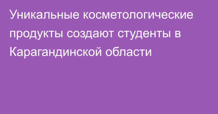 Уникальные косметологические продукты создают студенты в Карагандинской области