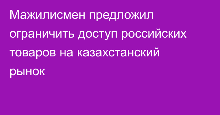 Мажилисмен предложил ограничить доступ российских товаров на казахстанский рынок