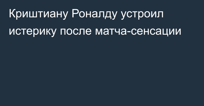 Криштиану Роналду устроил истерику после матча-сенсации