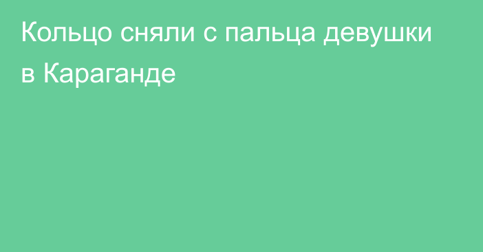 Кольцо сняли с пальца девушки в Караганде