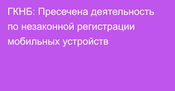 ГКНБ: Пресечена деятельность по незаконной регистрации мобильных устройств