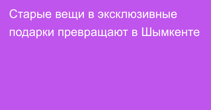 Старые вещи в эксклюзивные подарки превращают в Шымкенте